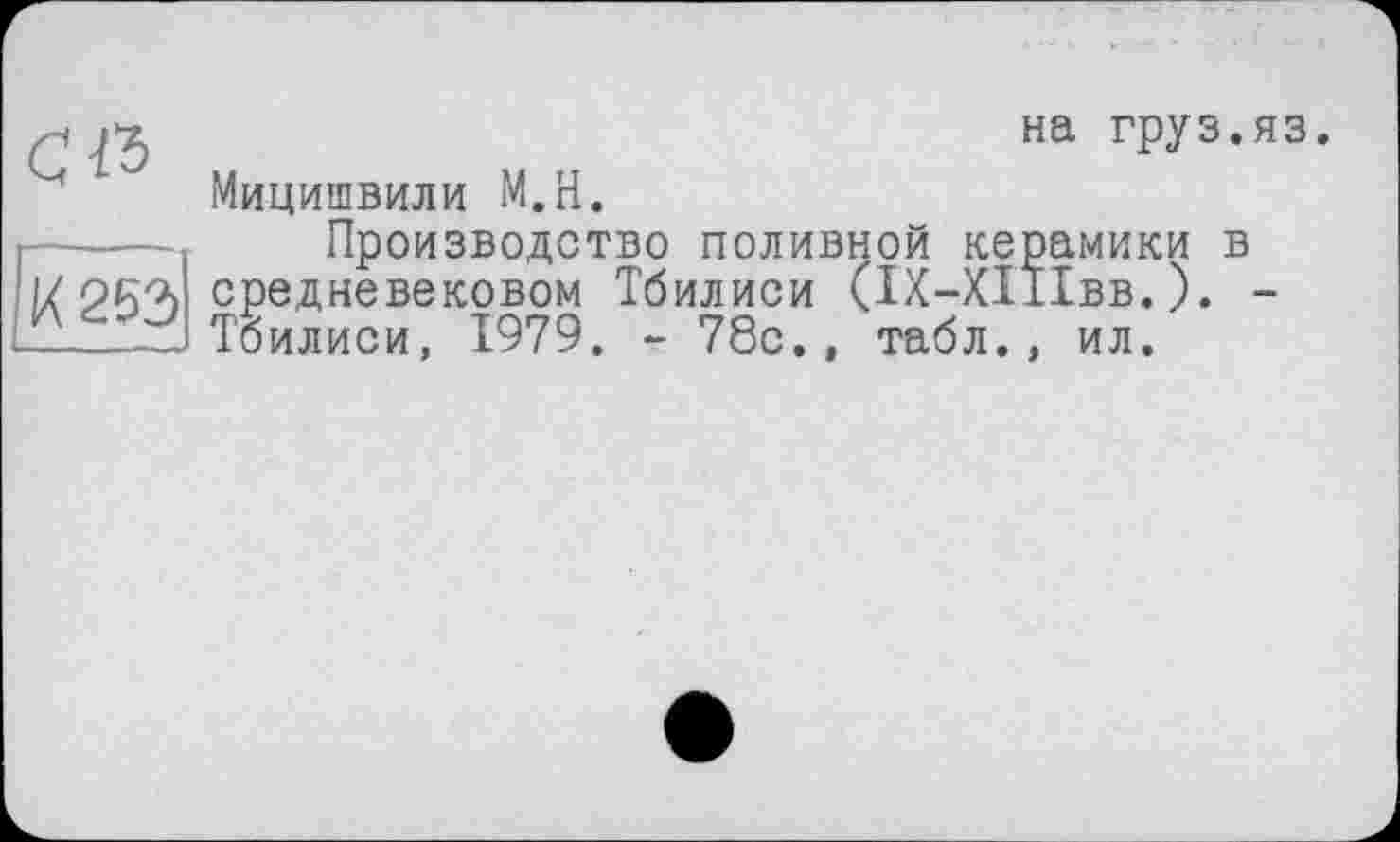 ﻿сїз
К 253
на груз.яз.
Мицишвили М.Н.
Производство поливной керамики в средневековом Тбилиси (ІХ-ХІІІвв.). -Тбилиси, 1979. - 78с., табл., ил.